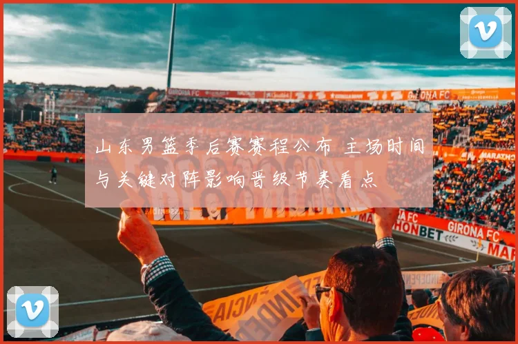 山东男篮季后赛赛程公布 主场时间与关键对阵影响晋级节奏看点