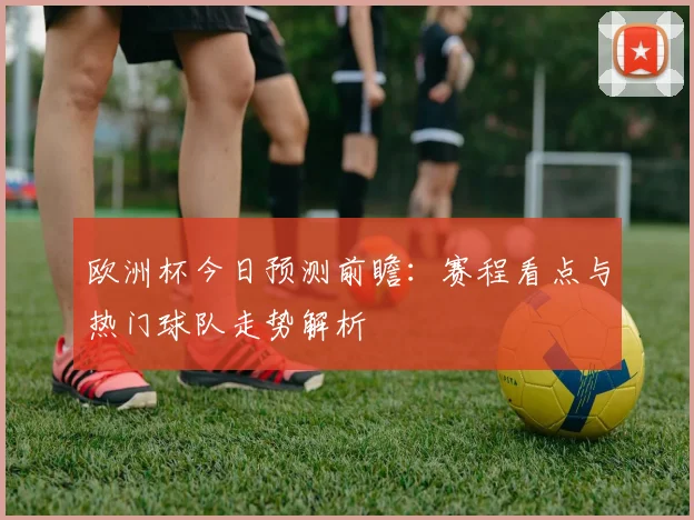 欧洲杯今日预测前瞻:赛程看点与热门球队走势解析