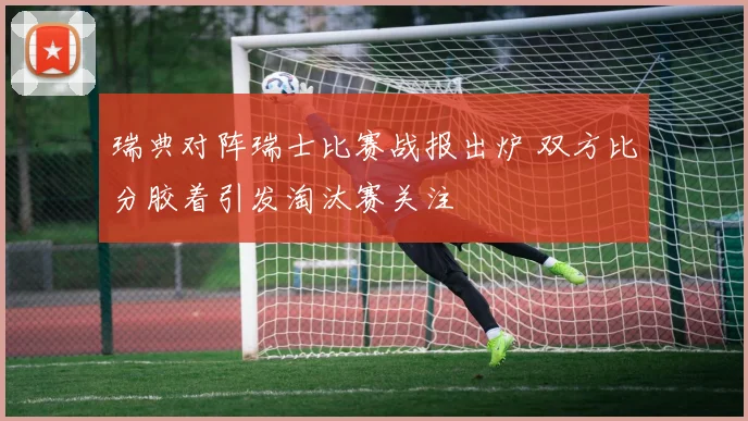 瑞典对阵瑞士比赛战报出炉 双方比分胶着引发淘汰赛关注