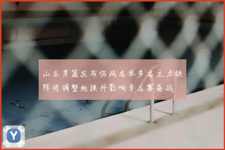 山东男篮发布伤病名单多名主力缺阵将调整轮换并影响季后赛备战