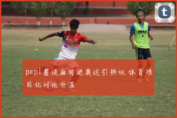 papi酱谈麻将进奥运引热议 体育项目化讨论升温