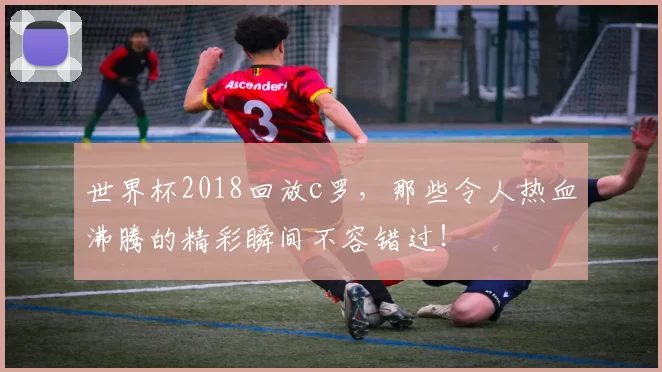 世界杯2018回放c罗，那些令人热血沸腾的精彩瞬间不容错过！