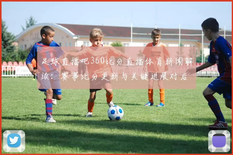 足球直播吧360比分直播体育新闻解读：赛事比分更新与关键进展对后续赛程影响