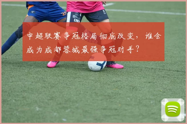 中超联赛争冠格局彻底改变，谁会成为成都蓉城最强争冠对手？