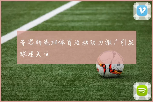 齐思钧亮相体育活动助力推广引发球迷关注