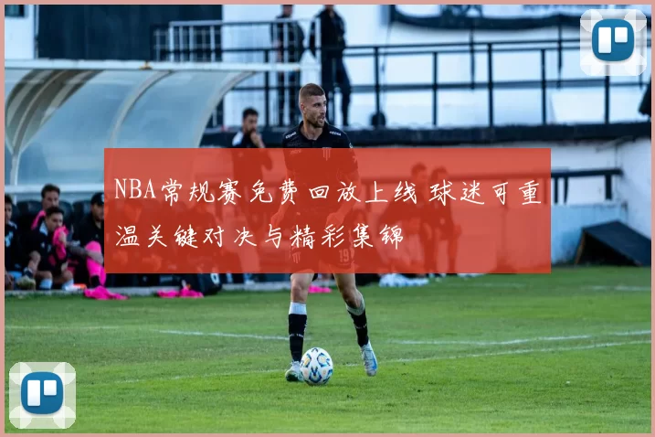 NBA常规赛免费回放上线 球迷可重温关键对决与精彩集锦