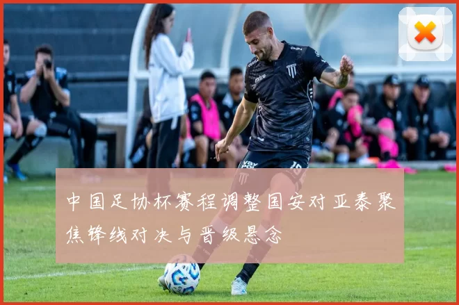 中国足协杯赛程调整国安对亚泰聚焦锋线对决与晋级悬念