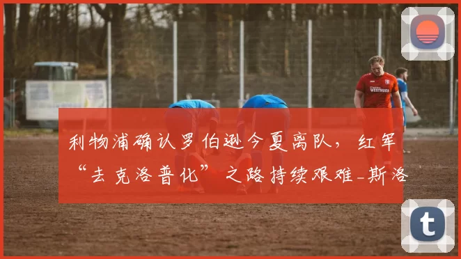 利物浦确认罗伯逊今夏离队，红军“去克洛普化”之路持续艰难_斯洛特_本赛季_球员