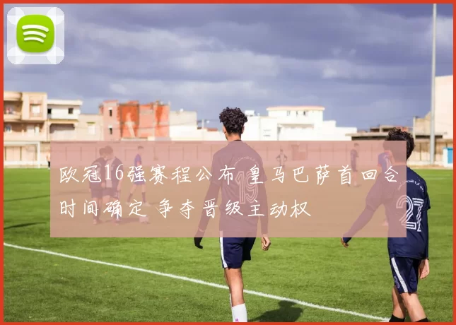 欧冠16强赛程公布 皇马巴萨首回合时间确定 争夺晋级主动权