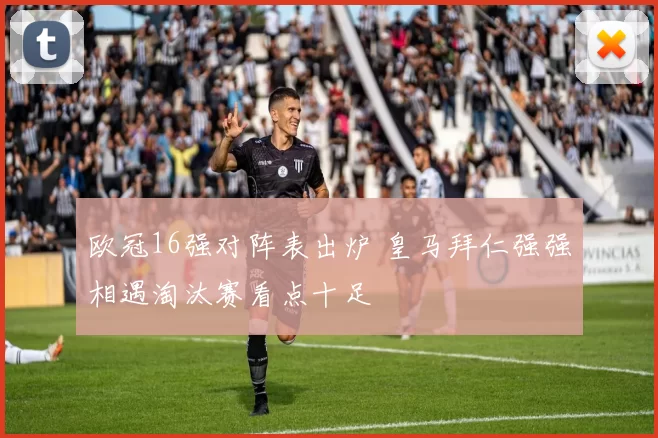 欧冠16强对阵表出炉 皇马拜仁强强相遇淘汰赛看点十足