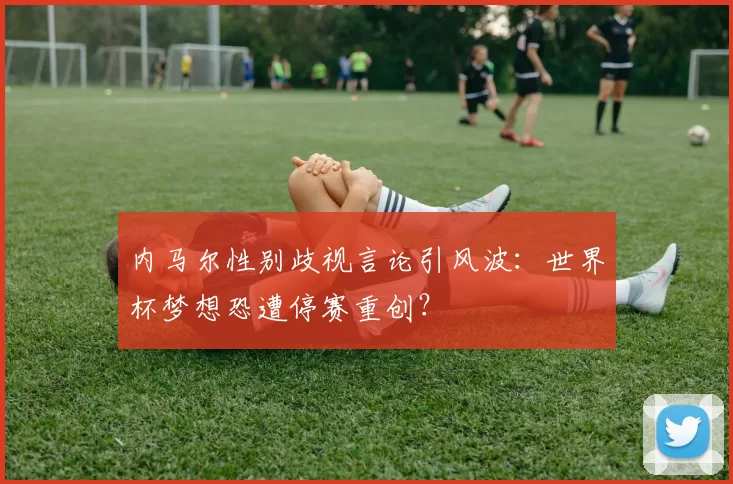 内马尔性别歧视言论引风波：世界杯梦想恐遭停赛重创？