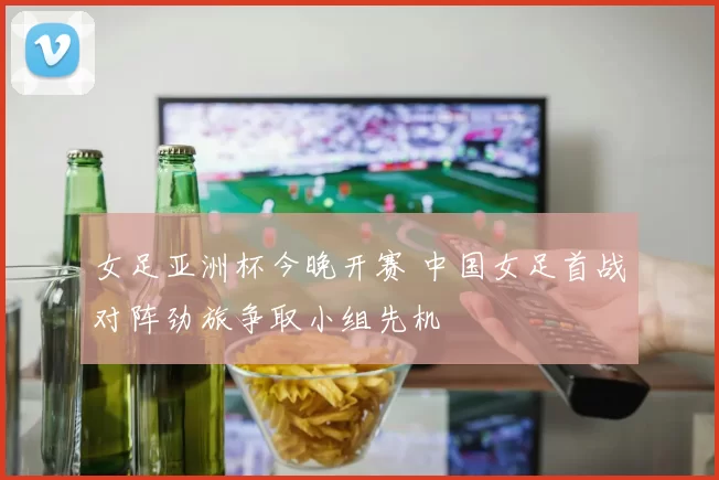 女足亚洲杯今晚开赛 中国女足首战对阵劲旅争取小组先机