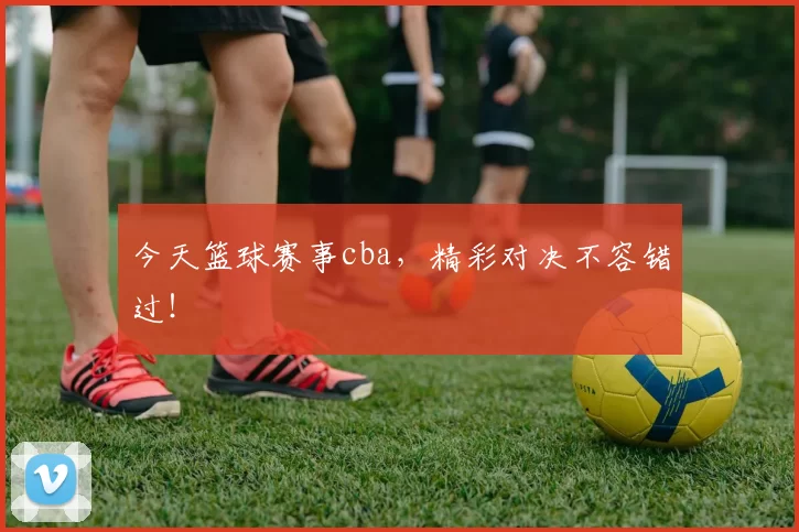 今天篮球赛事cba，精彩对决不容错过！