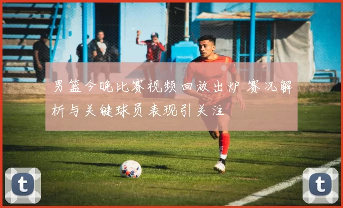 男篮今晚比赛视频回放出炉 赛况解析与关键球员表现引关注