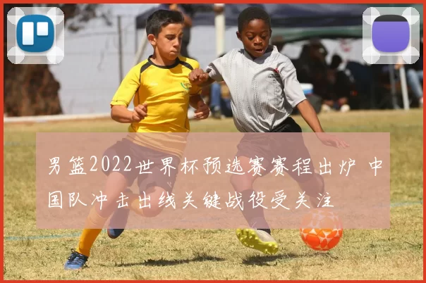 男篮2022世界杯预选赛赛程出炉 中国队冲击出线关键战役受关注